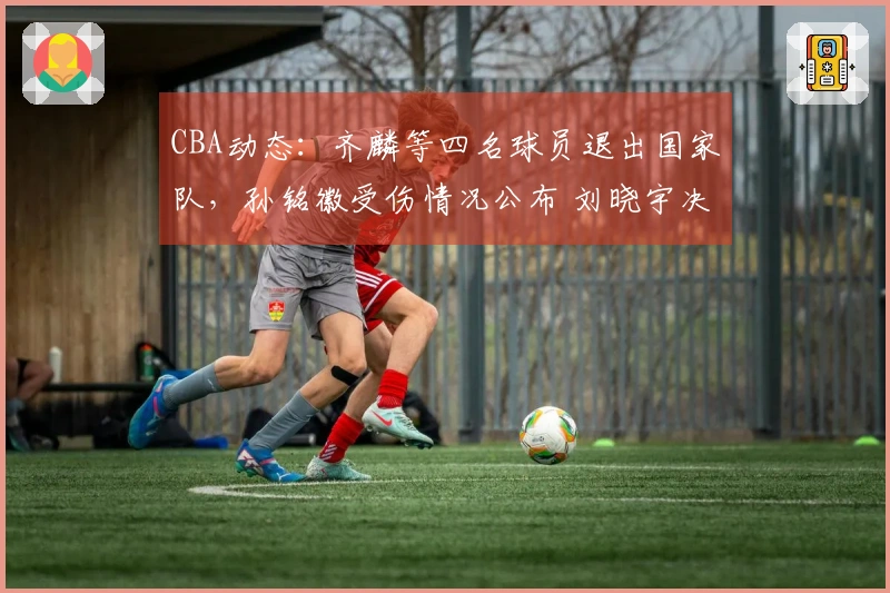 CBA动态：齐麟等四名球员退出国家队，孙铭徽受伤情况公布 刘晓宇决定不退役