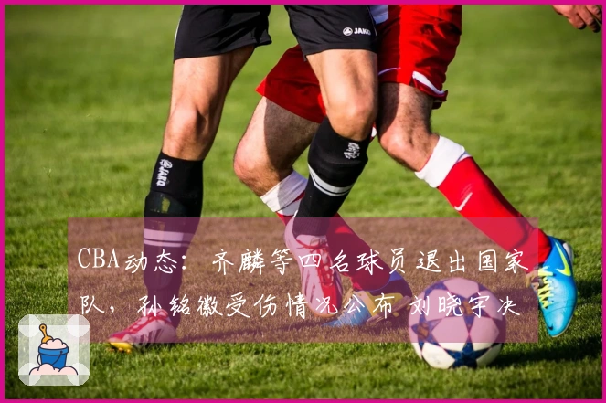 CBA动态：齐麟等四名球员退出国家队，孙铭徽受伤情况公布 刘晓宇决定不退役